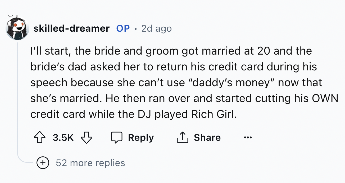 screenshot - skilleddreamer Op.2d ago I'll start, the bride and groom got married at 20 and the bride's dad asked her to return his credit card during his speech because she can't use "daddy's money" now that she's married. He then ran over and started cu
